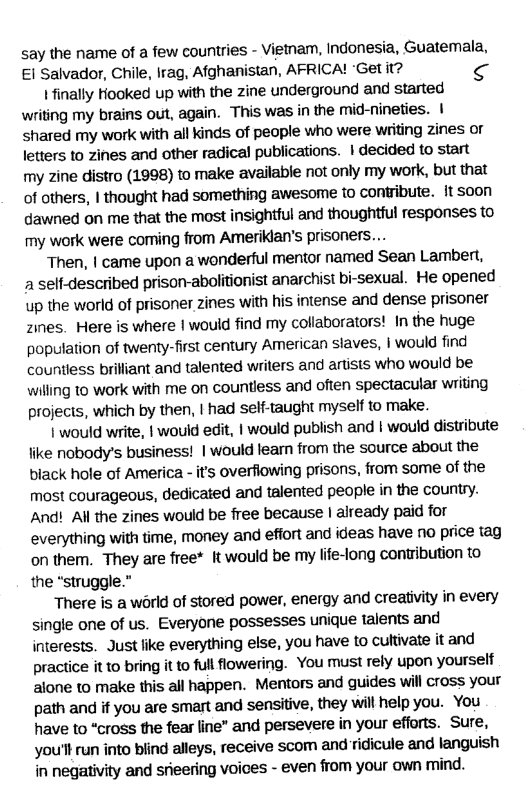 say the name of a few countries - Vietam, Indonesia, Guatemala, El Salvador, Chile, Irag, Afghanistan, AFRICA! “Get it?  Ifinally Hooked up with the zine underground and started wriing my brains out, again. This was in the mid-nineties. | shared my work with all kinds of people who were writing zines or letters to zines and other radical publications. | decided to start my zine distro (1998) to make available not only my work, but that of others, | thought had something awesome to contribute. it soon dawned on me that the most insightful and thoughtful responses to my work were coming from Ameriklan’s prisoners....  Then, | came upon a wonderful mentor named Sean Lambert, 1 self-described prison-abolitionist anarchist bi-sexual. He opened up the world of prisoner zines with his intense and dense prisoner Zines. Here is where | would find my collaborators! In the huge poputation of twenty-first century American slaves, | would find countless brilliant and talented writers and artists who would be willing to work with me on countless and often spectacular writing projects, which by then, | had self-taught myself to make.  | would write, | would edit, | would publish and | would distribute like nobody’s business! | would leam from the source about the biack hole of America - it’s overfiowing prisons, from some of the most courageous, dedicated and talented people in the country. And! All the zines would be free because | already paid for everything with time, money and effort and ideas have no price tag on them. They are free* It would be my life-long contribution to the “struggle.”  There is a world of stored power, energy and creativity in every single one of us. Everyone possesses unique talents and interests. Just like everything else, you have to cultivate it and praciice it to bring it to full flowering. You must rely upon yourself alone to make this all happen. Mentors and guides will cross your path and if you are smart and sensitive, they will help you. You have to “cross the fear line” and persevere in your efforts. Sure, you’ll run into blind alleys, receive scom and ridicule and languish in negativity and srieering voices - even from your own mind. 